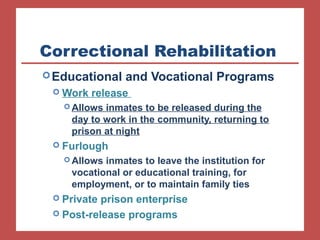 Correctional Rehabilitation
Educational and Vocational Programs
 Work release
 Allows inmates to be released during the
day to work in the community, returning to
prison at night
 Furlough
 Allows inmates to leave the institution for
vocational or educational training, for
employment, or to maintain family ties
 Private prison enterprise
 Post-release programs
 