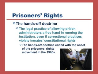 Prisoners’ Rights
The hands-off doctrine
 The legal practice of allowing prison
administrators a free hand in running the
institution, even if correctional practices
violate inmates’ constitutional rights
 The hands-off doctrine ended with the onset
of the prisoners’ rights
movement in the 1960s
 