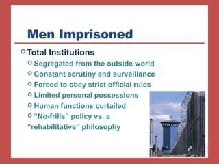 Men Imprisoned
Total Institutions
 Segregated from the outside world
 Constant scrutiny and surveillance
 Forced to obey strict official rules
 Limited personal possessions
 Human functions curtailed
 “No-frills” policy vs. a
“rehabilitative” philosophy
 