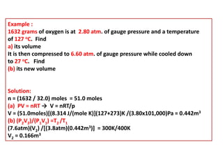 Example :
1632 grams of oxygen is at 2.80 atm. of gauge pressure and a temperature
of 127 oC. Find
a) its volume
It is then compressed to 6.60 atm. of gauge pressure while cooled down
to 27 oC. Find
(b) its new volume
Solution:
n = (1632 / 32.0) moles = 51.0 moles
(a) PV = nRT → V = nRT/p
V = (51.0moles)[(8.314 J/(mole K)](127+273)K /(3.80x101,000)Pa = 0.442m3
(b) (P2V2)/(P1V1) =T2 /T1
(7.6atm)(V2) /[(3.8atm)(0.442m3)] = 300K/400K
V2 = 0.166m3
 