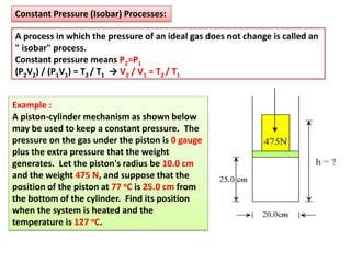 Constant Pressure (Isobar) Processes:
A process in which the pressure of an ideal gas does not change is called an
" isobar" process.
Constant pressure means P2=P1
(P2V2) / (P1V1) = T2 / T1 → V2 / V1 = T2 / T1
Example :
A piston-cylinder mechanism as shown below
may be used to keep a constant pressure. The
pressure on the gas under the piston is 0 gauge
plus the extra pressure that the weight
generates. Let the piston's radius be 10.0 cm
and the weight 475 N, and suppose that the
position of the piston at 77 oC is 25.0 cm from
the bottom of the cylinder. Find its position
when the system is heated and the
temperature is 127 oC.
 