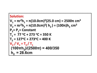 Solution:
V1 = πr2h1 = π(10.0cm)2(25.0 cm) = 2500π cm3
V2 = πr2h2 = π(10.0cm)2( h2 ) = (100π)h2 cm3
P2= P1= Constant
T1 = 77 oC + 273 oC = 350 K
T2 = 127oC + 273oC = 400 K
V2 / V1 = T2 / T1
(100πh2)/(2500π) = 400/350
h2 = 28.6cm
 
