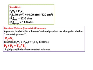 Solution:
P2V2 = P1V1
P2(140 cm3) = (4.00 atm)(420 cm3)
(P2)abs. = 12.0 atm
(P2)gauge = 11.0 atm
Constant Volume (Isometric) Processes:
A process in which the volume of an ideal gas does not change is called an
" isometric process“.
V2=V1
Equation (P2V2) / (P1V1) = T2 / T1 becomes:
P2 / P1 = T2 / T1
Rigid gas cylinders have constant volumes
 
