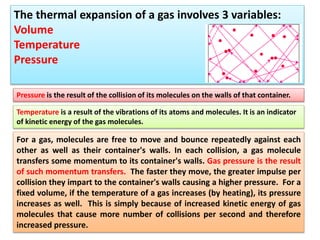 For a gas, molecules are free to move and bounce repeatedly against each
other as well as their container's walls. In each collision, a gas molecule
transfers some momentum to its container's walls. Gas pressure is the result
of such momentum transfers. The faster they move, the greater impulse per
collision they impart to the container's walls causing a higher pressure. For a
fixed volume, if the temperature of a gas increases (by heating), its pressure
increases as well. This is simply because of increased kinetic energy of gas
molecules that cause more number of collisions per second and therefore
increased pressure.
The thermal expansion of a gas involves 3 variables:
Volume
Temperature
Pressure
Pressure is the result of the collision of its molecules on the walls of that container.
Temperature is a result of the vibrations of its atoms and molecules. It is an indicator
of kinetic energy of the gas molecules.
 