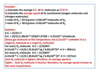 Example :
a) Calculate the average K.E. of air molecules at 27.0 oC.
b) Calculate the average speed of its constituents (oxygen molecules and
nitrogen molecules).
1 mole of O2 = 32.0 grams= 6.02x1023 molecules of O2
1 mole of N2 = 28.0 grams= 6.02x1023 molecules of N2
Solution:
K.E. = (3/2) k T
K.E. = (3/2) (1.38x10-23 J/K)(27+273)K = 6.21x10-21 J/molecule
(Every gas molecule at this temperature, has 6.21x10-21 J whether it is a
single O2 molecule or a single N2 molecule).
For every O2 molecule: K.E. = (1/2)MV2
6.21x10-21 J = (1/2) [ 32.0x10-3 kg / 6.02x1023]V2 → V = 483m/s
For every N2 molecule: K.E. = (1/2)MV2
6.21x10-21 J = (1/2) [ 28.0x10-3 kg / 6.02x1023 ]V2 → V = 517m/s
Each N2 molecule is lighter; therefore, its average speed is
higher. Each O2 molecule is heavier; therefore, its average speed is lower at
the same temperature.
 
