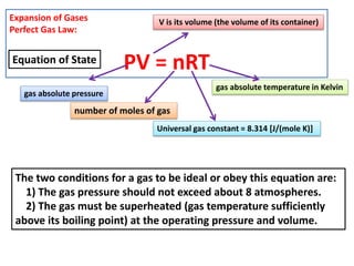 Expansion of Gases
Perfect Gas Law:
PV = nRT
gas absolute pressure
V is its volume (the volume of its container)
Universal gas constant = 8.314 [J/(mole K)]
gas absolute temperature in Kelvin
The two conditions for a gas to be ideal or obey this equation are:
1) The gas pressure should not exceed about 8 atmospheres.
2) The gas must be superheated (gas temperature sufficiently
above its boiling point) at the operating pressure and volume.
number of moles of gas
Equation of State
 