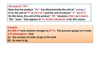 The Unit of " PV ":
Note that the product " PV " has dimensionally the unit of "energy “.
In SI, the unit of "P" is [ N / m2 ] and the unit of volume " V " is [ m3 ].
On this basis, the unit of the product " PV " becomes [ Nm ] or [ Joule ].
The " Joule " that appears in R = 8.314 J /(mole K) is for this reason.
Example :
A 0.400 m3 tank contains nitrogen at 27 oC. The pressure gauge on it reads
3.75 atmosphere. Find
(a) the number of moles of gas in the tank
(b) its mass in kg.
 