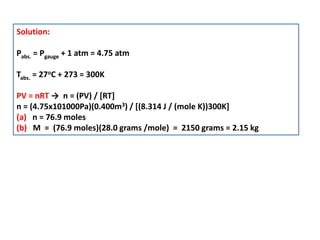 Solution:
Pabs. = Pgauge + 1 atm = 4.75 atm
Tabs. = 27oC + 273 = 300K
PV = nRT → n = (PV) / [RT]
n = (4.75x101000Pa)(0.400m3) / [(8.314 J / (mole K))300K]
(a) n = 76.9 moles
(b) M = (76.9 moles)(28.0 grams /mole) = 2150 grams = 2.15 kg
 
