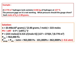 Example :
A 0.770 m3 hydrogen tank contains 0.446 kg of hydrogen at 127 oC.
The pressure gage on it is not working. What pressure should the gauge show?
Each mole of H2 is 2.00 grams.
Solution:
n = (0.446x103 grams) / (2.00 grams / mole) = 223 moles
PV = nRT → P = (nRT) / V
P = (223 moles)[ 8.314 J/(mole K)] (127 + 273)K / (0.770 m3)
Pabs = 963,000 Pa
Pgauge = Pabs - 1atm = 963,000 Pa - 101,000Pa = 862,000Pa (≈ 8.6 atm)
 