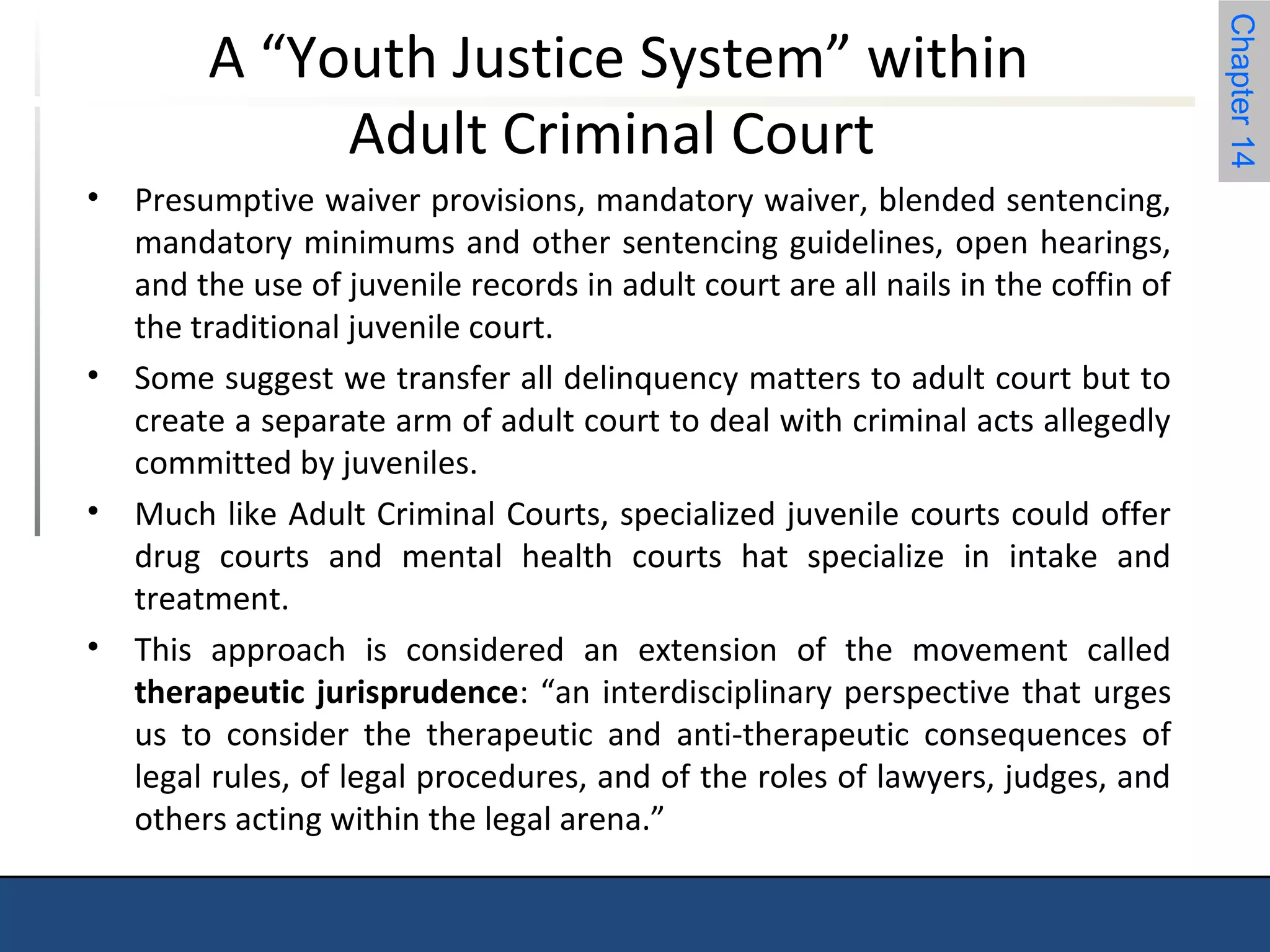 Chapter 14 
A “Youth Justice System” within 
Adult Criminal Court 
• Presumptive waiver provisions, mandatory waiver, blended sentencing, 
mandatory minimums and other sentencing guidelines, open hearings, 
and the use of juvenile records in adult court are all nails in the coffin of 
the traditional juvenile court. 
• Some suggest we transfer all delinquency matters to adult court but to 
create a separate arm of adult court to deal with criminal acts allegedly 
committed by juveniles. 
• Much like Adult Criminal Courts, specialized juvenile courts could offer 
drug courts and mental health courts hat specialize in intake and 
treatment. 
• This approach is considered an extension of the movement called 
therapeutic jurisprudence: “an interdisciplinary perspective that urges 
us to consider the therapeutic and anti-therapeutic consequences of 
legal rules, of legal procedures, and of the roles of lawyers, judges, and 
others acting within the legal arena.” 
 
