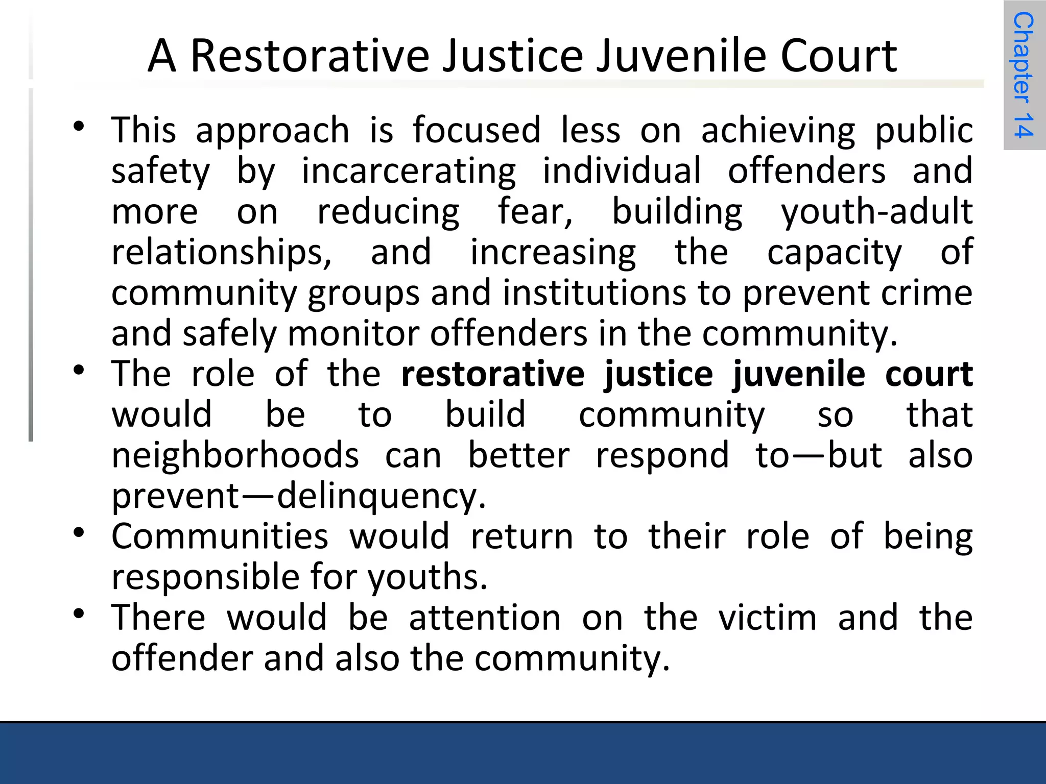 Chapter 14 
A Restorative Justice Juvenile Court 
• This approach is focused less on achieving public 
safety by incarcerating individual offenders and 
more on reducing fear, building youth-adult 
relationships, and increasing the capacity of 
community groups and institutions to prevent crime 
and safely monitor offenders in the community. 
• The role of the restorative justice juvenile court 
would be to build community so that 
neighborhoods can better respond to—but also 
prevent—delinquency. 
• Communities would return to their role of being 
responsible for youths. 
• There would be attention on the victim and the 
offender and also the community. 
 