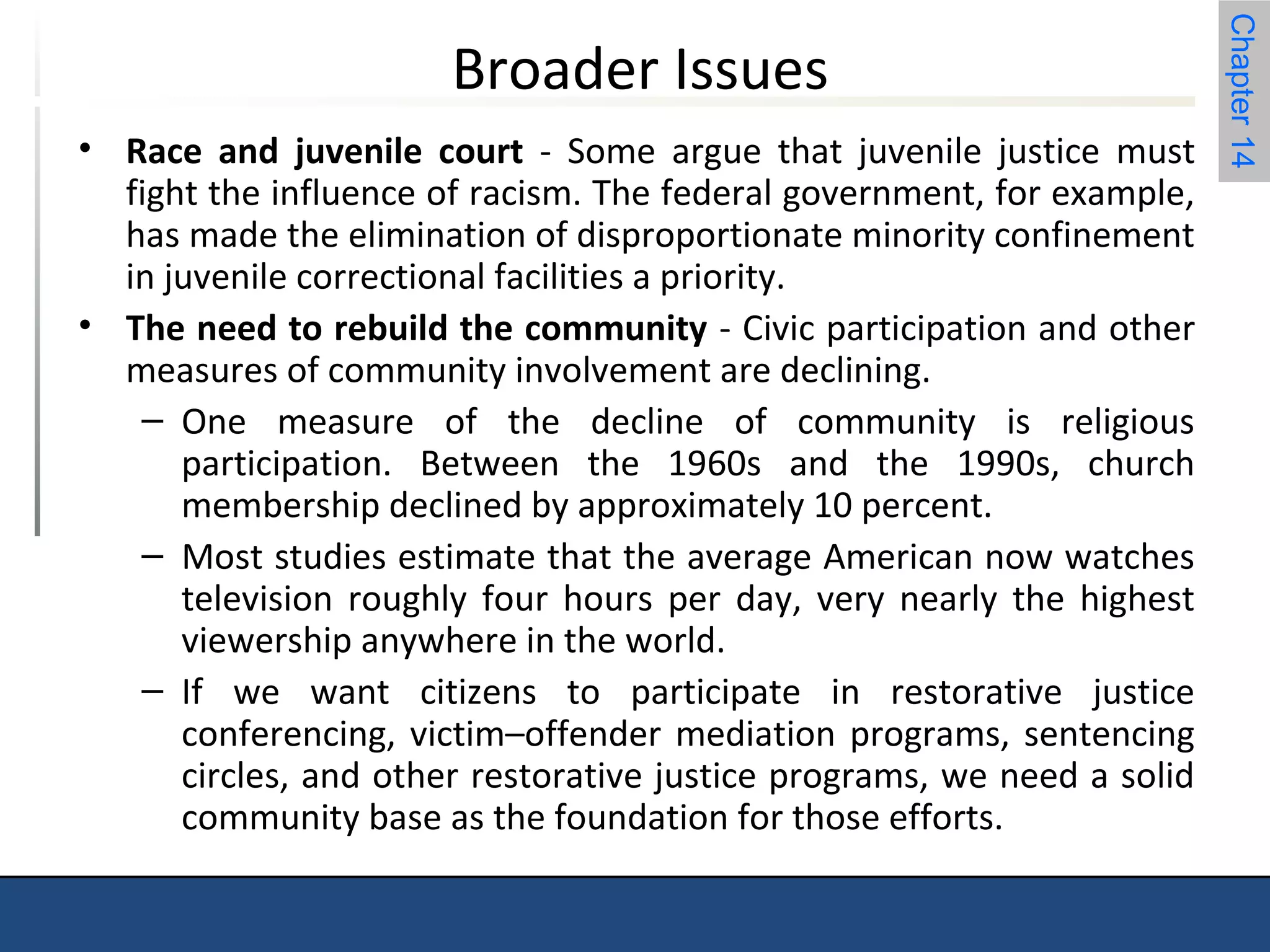Chapter 14 
Broader Issues 
• Race and juvenile court - Some argue that juvenile justice must 
fight the influence of racism. The federal government, for example, 
has made the elimination of disproportionate minority confinement 
in juvenile correctional facilities a priority. 
• The need to rebuild the community - Civic participation and other 
measures of community involvement are declining. 
– One measure of the decline of community is religious 
participation. Between the 1960s and the 1990s, church 
membership declined by approximately 10 percent. 
– Most studies estimate that the average American now watches 
television roughly four hours per day, very nearly the highest 
viewership anywhere in the world. 
– If we want citizens to participate in restorative justice 
conferencing, victim–offender mediation programs, sentencing 
circles, and other restorative justice programs, we need a solid 
community base as the foundation for those efforts. 
 