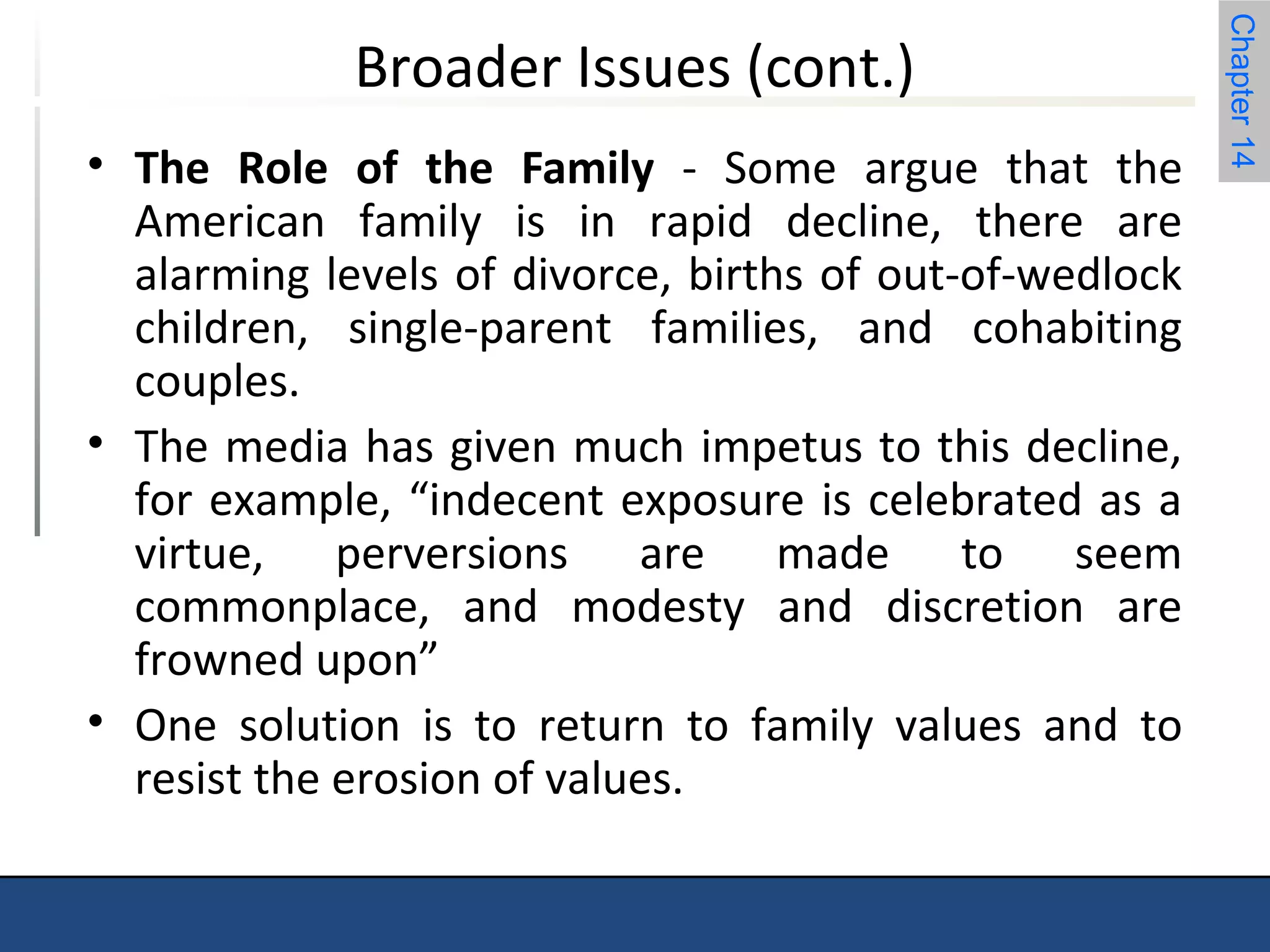 Chapter 14 
Broader Issues (cont.) 
• The Role of the Family - Some argue that the 
American family is in rapid decline, there are 
alarming levels of divorce, births of out-of-wedlock 
children, single-parent families, and cohabiting 
couples. 
• The media has given much impetus to this decline, 
for example, “indecent exposure is celebrated as a 
virtue, perversions are made to seem 
commonplace, and modesty and discretion are 
frowned upon” 
• One solution is to return to family values and to 
resist the erosion of values. 
 