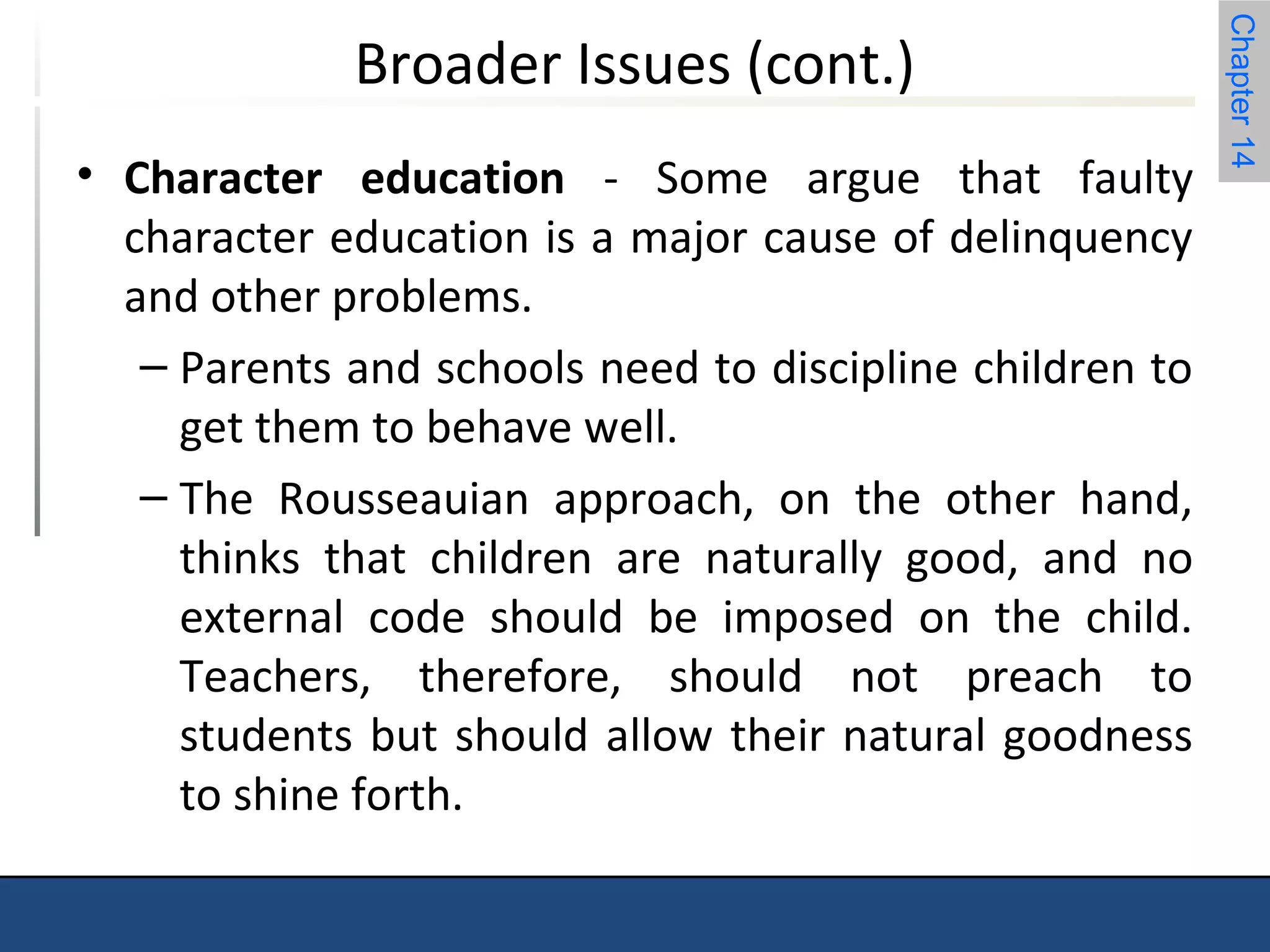 Chapter 14 
Broader Issues (cont.) 
• Character education - Some argue that faulty 
character education is a major cause of delinquency 
and other problems. 
– Parents and schools need to discipline children to 
get them to behave well. 
– The Rousseauian approach, on the other hand, 
thinks that children are naturally good, and no 
external code should be imposed on the child. 
Teachers, therefore, should not preach to 
students but should allow their natural goodness 
to shine forth. 
 