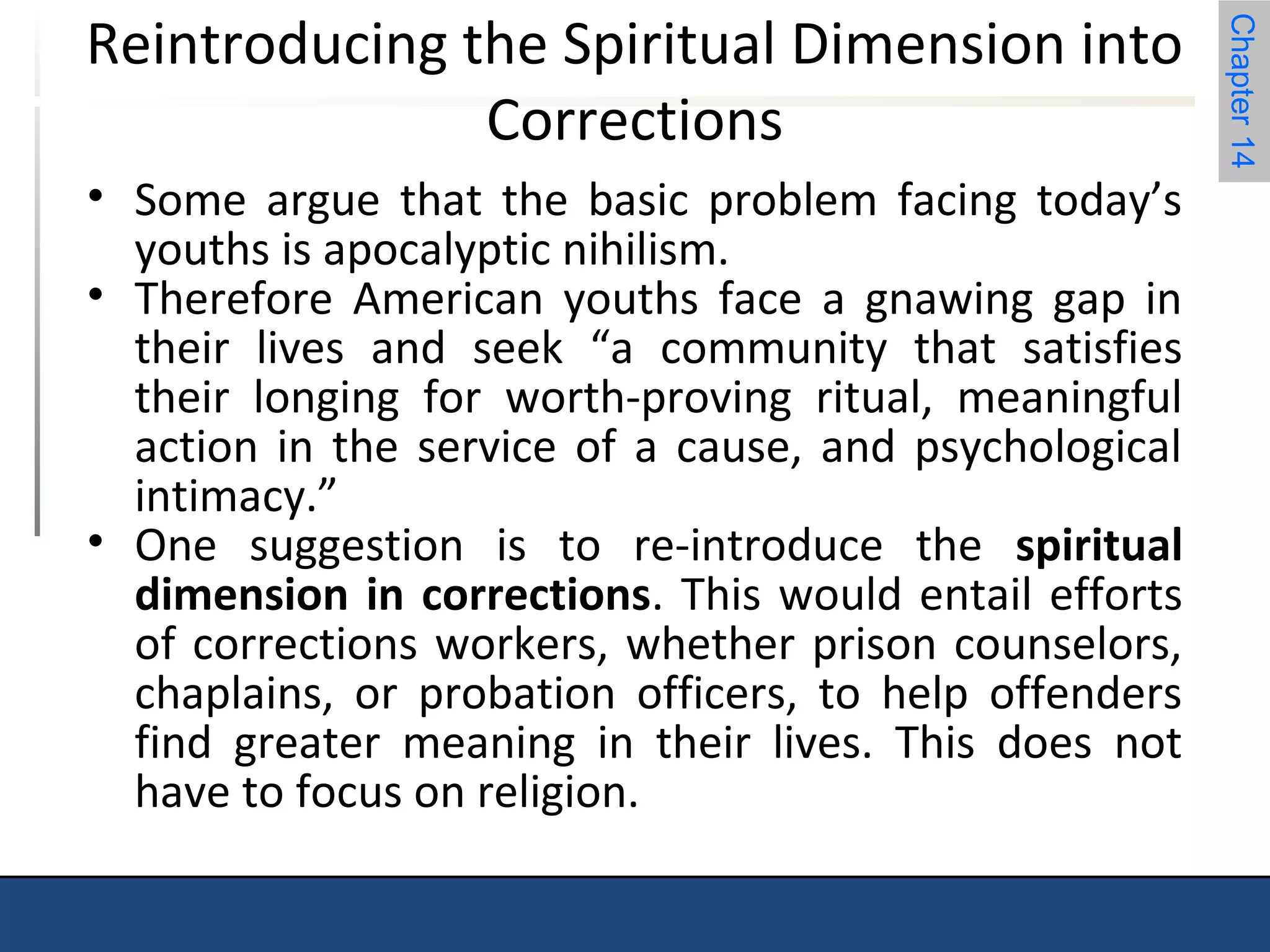 Chapter 14 
Reintroducing the Spiritual Dimension into 
Corrections 
• Some argue that the basic problem facing today’s 
youths is apocalyptic nihilism. 
• Therefore American youths face a gnawing gap in 
their lives and seek “a community that satisfies 
their longing for worth-proving ritual, meaningful 
action in the service of a cause, and psychological 
intimacy.” 
• One suggestion is to re-introduce the spiritual 
dimension in corrections. This would entail efforts 
of corrections workers, whether prison counselors, 
chaplains, or probation officers, to help offenders 
find greater meaning in their lives. This does not 
have to focus on religion. 
 