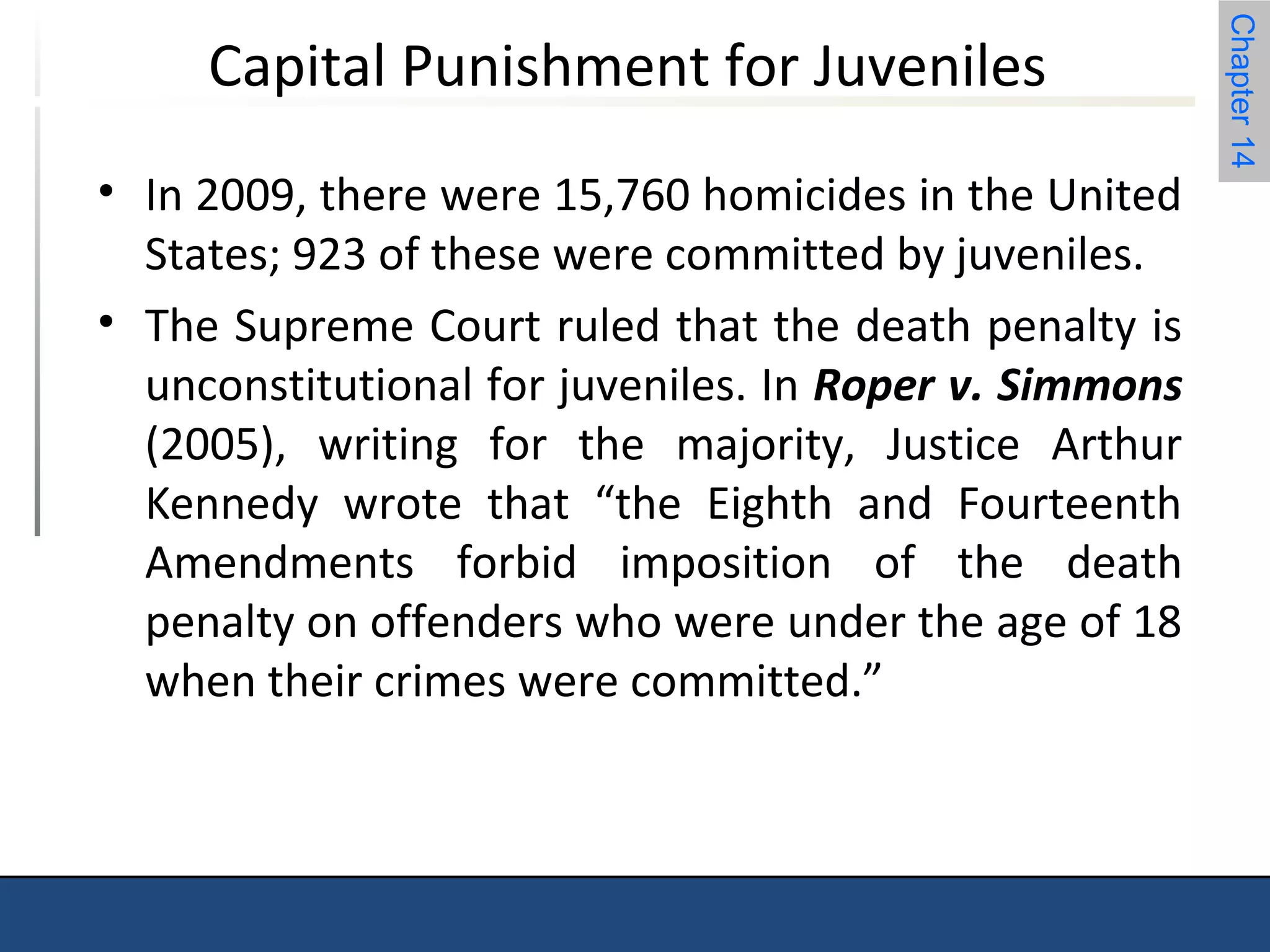 Chapter 14 
Capital Punishment for Juveniles 
• In 2009, there were 15,760 homicides in the United 
States; 923 of these were committed by juveniles. 
• The Supreme Court ruled that the death penalty is 
unconstitutional for juveniles. In Roper v. Simmons 
(2005), writing for the majority, Justice Arthur 
Kennedy wrote that “the Eighth and Fourteenth 
Amendments forbid imposition of the death 
penalty on offenders who were under the age of 18 
when their crimes were committed.” 
