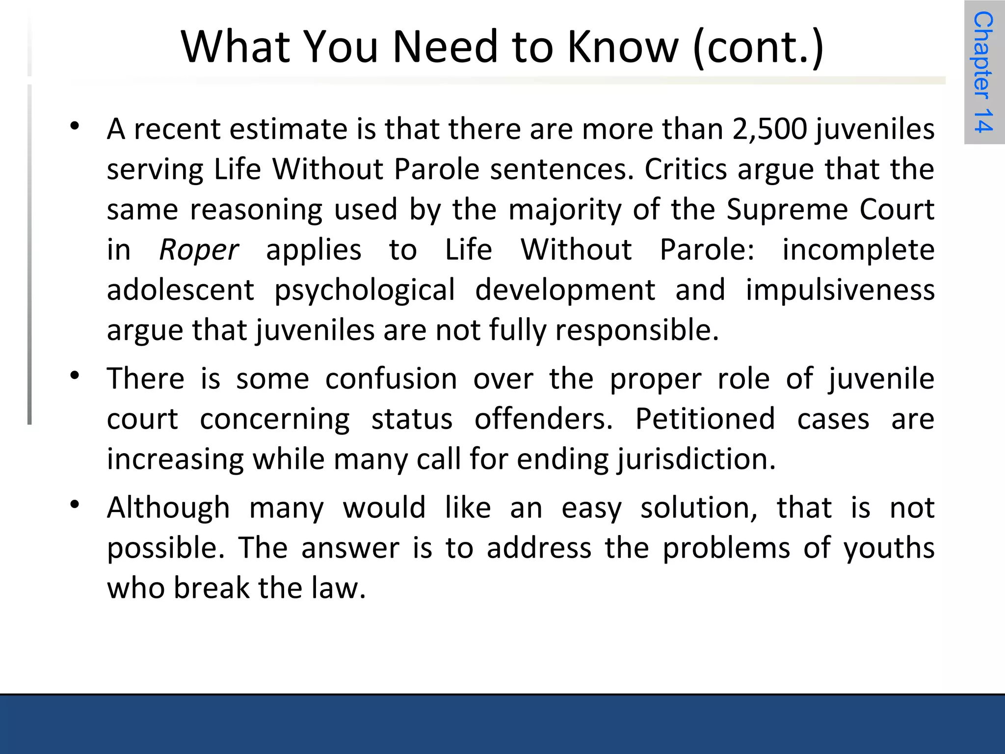 Chapter 14 
What You Need to Know (cont.) 
• A recent estimate is that there are more than 2,500 juveniles 
serving Life Without Parole sentences. Critics argue that the 
same reasoning used by the majority of the Supreme Court 
in Roper applies to Life Without Parole: incomplete 
adolescent psychological development and impulsiveness 
argue that juveniles are not fully responsible. 
• There is some confusion over the proper role of juvenile 
court concerning status offenders. Petitioned cases are 
increasing while many call for ending jurisdiction. 
• Although many would like an easy solution, that is not 
possible. The answer is to address the problems of youths 
who break the law. 
 