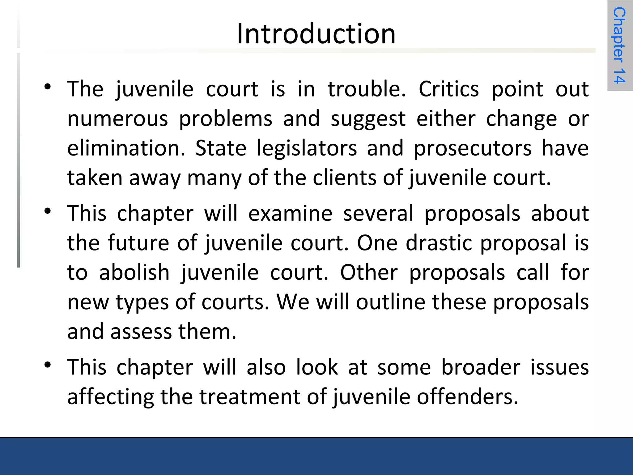 Chapter 14 
Introduction 
• The juvenile court is in trouble. Critics point out 
numerous problems and suggest either change or 
elimination. State legislators and prosecutors have 
taken away many of the clients of juvenile court. 
• This chapter will examine several proposals about 
the future of juvenile court. One drastic proposal is 
to abolish juvenile court. Other proposals call for 
new types of courts. We will outline these proposals 
and assess them. 
• This chapter will also look at some broader issues 
affecting the treatment of juvenile offenders. 
 