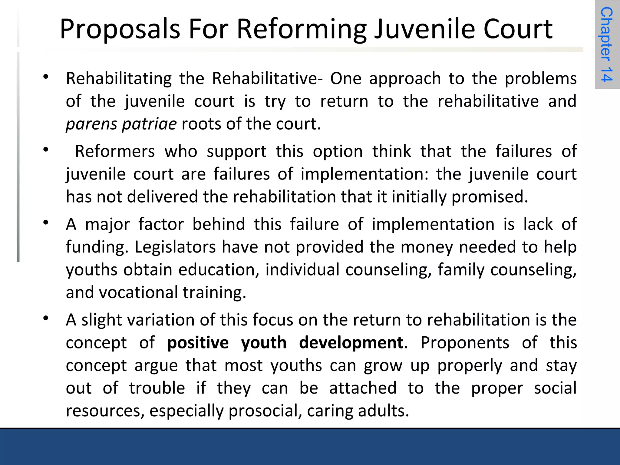 Chapter 14 
Proposals For Reforming Juvenile Court 
• Rehabilitating the Rehabilitative- One approach to the problems 
of the juvenile court is try to return to the rehabilitative and 
parens patriae roots of the court. 
• Reformers who support this option think that the failures of 
juvenile court are failures of implementation: the juvenile court 
has not delivered the rehabilitation that it initially promised. 
• A major factor behind this failure of implementation is lack of 
funding. Legislators have not provided the money needed to help 
youths obtain education, individual counseling, family counseling, 
and vocational training. 
• A slight variation of this focus on the return to rehabilitation is the 
concept of positive youth development. Proponents of this 
concept argue that most youths can grow up properly and stay 
out of trouble if they can be attached to the proper social 
resources, especially prosocial, caring adults. 
 
