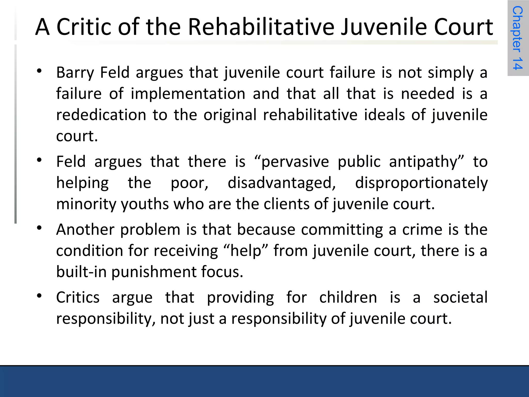 Chapter 14 
A Critic of the Rehabilitative Juvenile Court 
• Barry Feld argues that juvenile court failure is not simply a 
failure of implementation and that all that is needed is a 
rededication to the original rehabilitative ideals of juvenile 
court. 
• Feld argues that there is “pervasive public antipathy” to 
helping the poor, disadvantaged, disproportionately 
minority youths who are the clients of juvenile court. 
• Another problem is that because committing a crime is the 
condition for receiving “help” from juvenile court, there is a 
built-in punishment focus. 
• Critics argue that providing for children is a societal 
responsibility, not just a responsibility of juvenile court. 
 