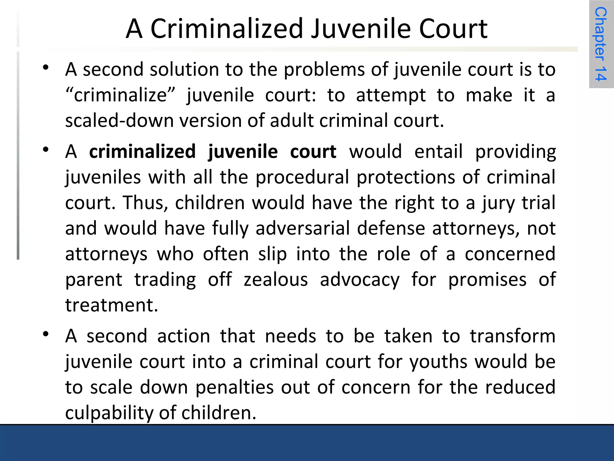Chapter 14 
A Criminalized Juvenile Court 
• A second solution to the problems of juvenile court is to 
“criminalize” juvenile court: to attempt to make it a 
scaled-down version of adult criminal court. 
• A criminalized juvenile court would entail providing 
juveniles with all the procedural protections of criminal 
court. Thus, children would have the right to a jury trial 
and would have fully adversarial defense attorneys, not 
attorneys who often slip into the role of a concerned 
parent trading off zealous advocacy for promises of 
treatment. 
• A second action that needs to be taken to transform 
juvenile court into a criminal court for youths would be 
to scale down penalties out of concern for the reduced 
culpability of children. 
 