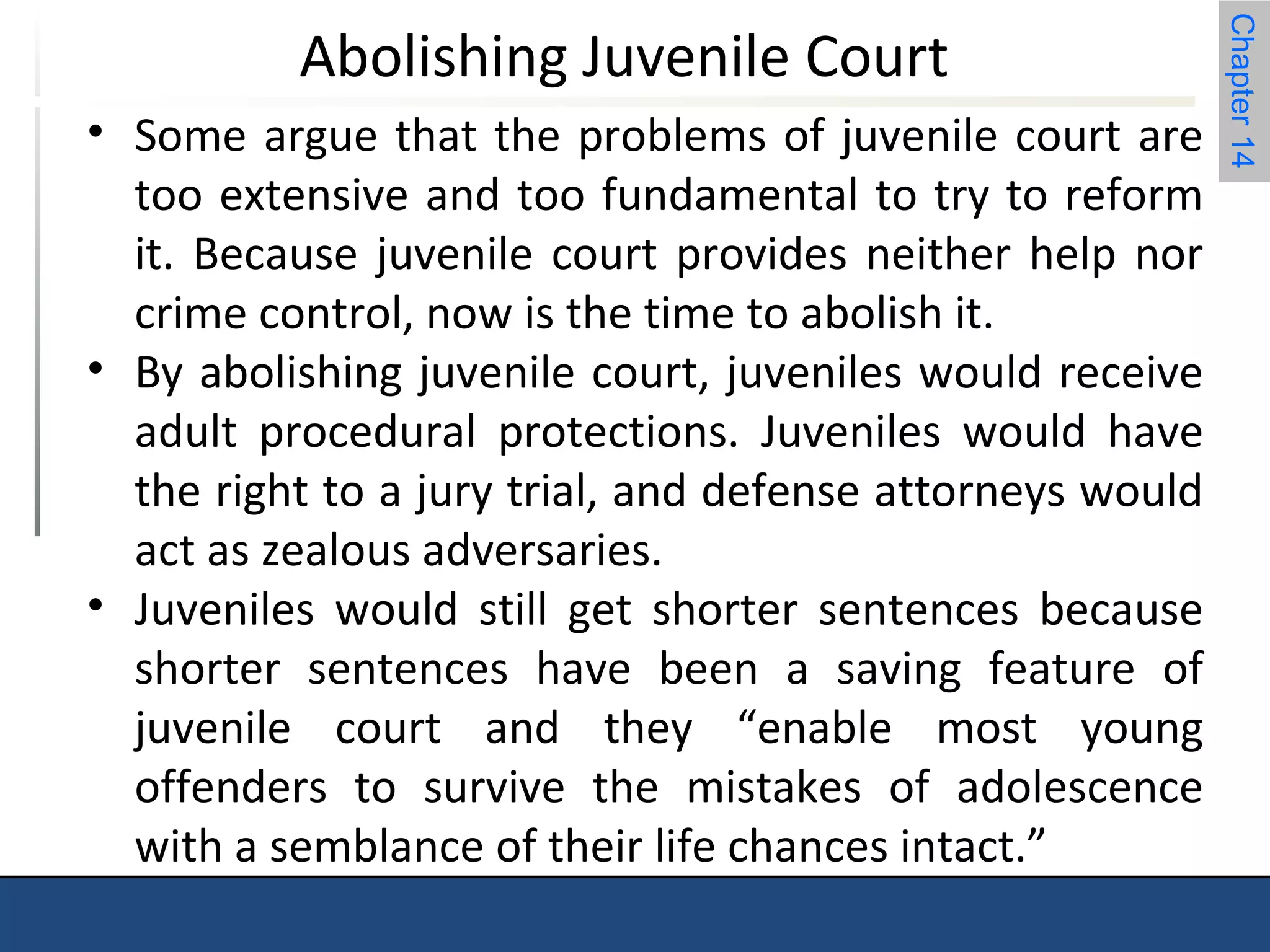 Chapter 14 
Abolishing Juvenile Court 
• Some argue that the problems of juvenile court are 
too extensive and too fundamental to try to reform 
it. Because juvenile court provides neither help nor 
crime control, now is the time to abolish it. 
• By abolishing juvenile court, juveniles would receive 
adult procedural protections. Juveniles would have 
the right to a jury trial, and defense attorneys would 
act as zealous adversaries. 
• Juveniles would still get shorter sentences because 
shorter sentences have been a saving feature of 
juvenile court and they “enable most young 
offenders to survive the mistakes of adolescence 
with a semblance of their life chances intact.” 
 