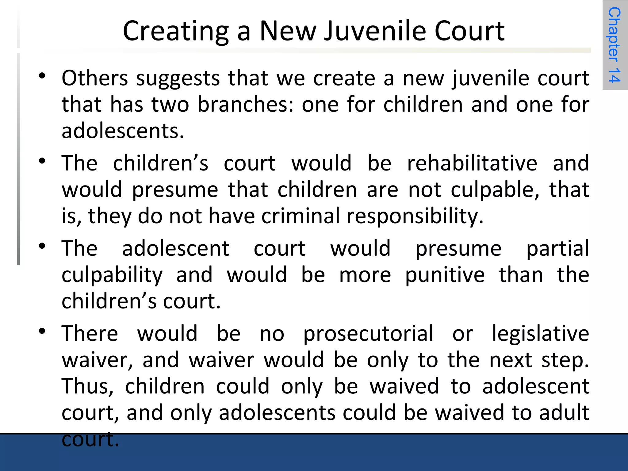 Chapter 14 
Creating a New Juvenile Court 
• Others suggests that we create a new juvenile court 
that has two branches: one for children and one for 
adolescents. 
• The children’s court would be rehabilitative and 
would presume that children are not culpable, that 
is, they do not have criminal responsibility. 
• The adolescent court would presume partial 
culpability and would be more punitive than the 
children’s court. 
• There would be no prosecutorial or legislative 
waiver, and waiver would be only to the next step. 
Thus, children could only be waived to adolescent 
court, and only adolescents could be waived to adult 
court. 
 
