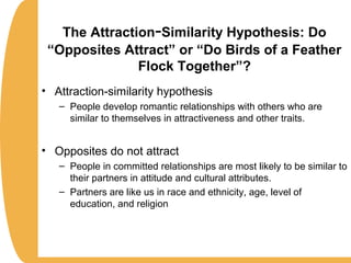 The Attraction-Similarity Hypothesis: Do
“Opposites Attract” or “Do Birds of a Feather
Flock Together”?
• Attraction-similarity hypothesis
– People develop romantic relationships with others who are
similar to themselves in attractiveness and other traits.
• Opposites do not attract
– People in committed relationships are most likely to be similar to
their partners in attitude and cultural attributes.
– Partners are like us in race and ethnicity, age, level of
education, and religion
 