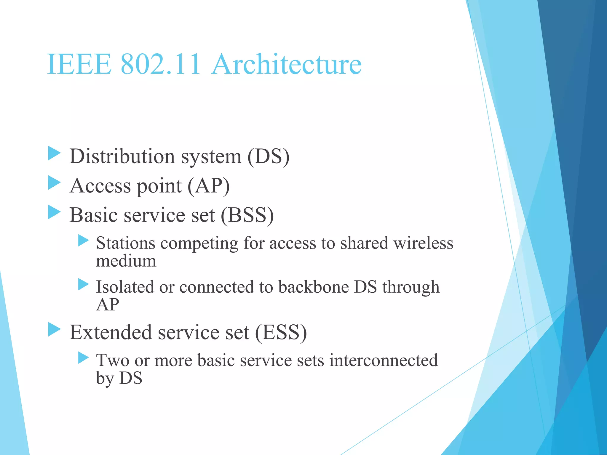 IEEE 802.11 Architecture
 Distribution system (DS)
 Access point (AP)
 Basic service set (BSS)
 Stations competing for access to shared wireless
medium
 Isolated or connected to backbone DS through
AP
 Extended service set (ESS)
 Two or more basic service sets interconnected
by DS
 