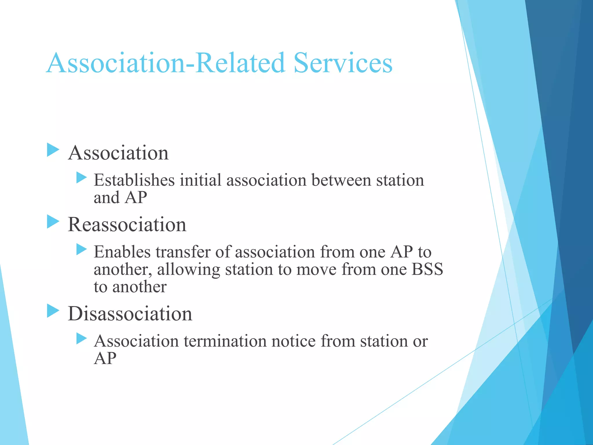Association-Related Services
 Association
 Establishes initial association between station
and AP
 Reassociation
 Enables transfer of association from one AP to
another, allowing station to move from one BSS
to another
 Disassociation
 Association termination notice from station or
AP
 