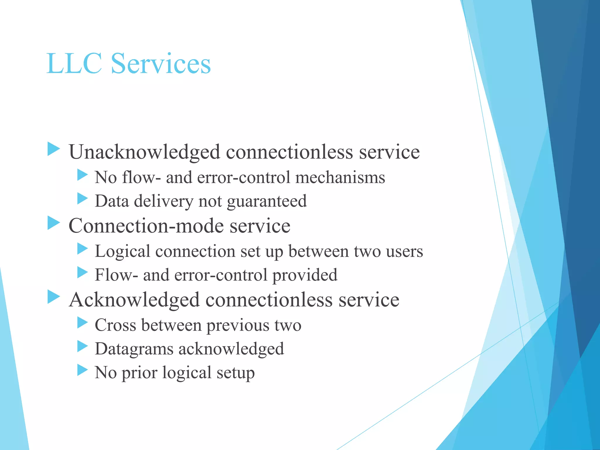 LLC Services
 Unacknowledged connectionless service
 No flow- and error-control mechanisms
 Data delivery not guaranteed
 Connection-mode service
 Logical connection set up between two users
 Flow- and error-control provided
 Acknowledged connectionless service
 Cross between previous two
 Datagrams acknowledged
 No prior logical setup
 