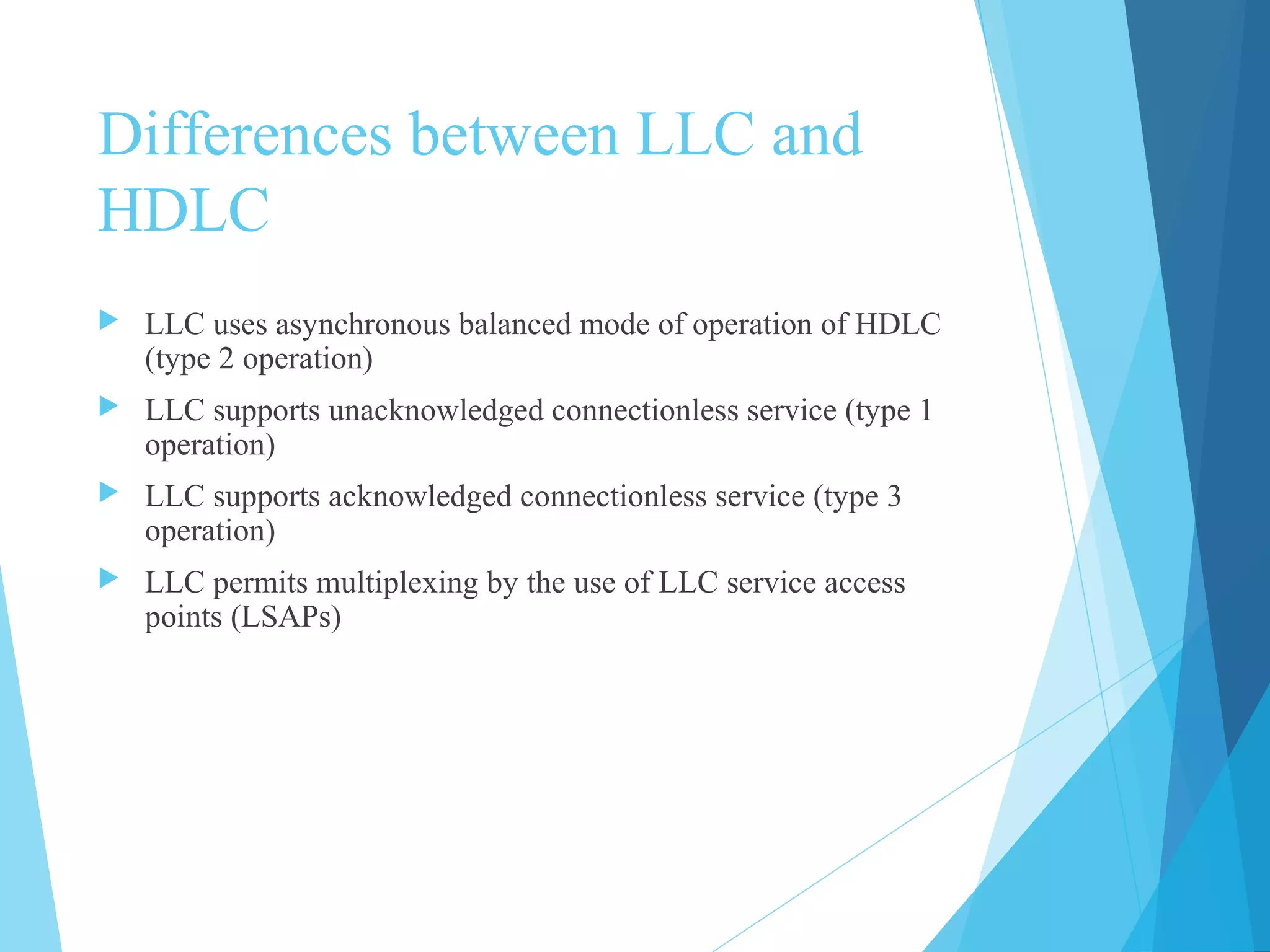 Differences between LLC and
HDLC
 LLC uses asynchronous balanced mode of operation of HDLC
(type 2 operation)
 LLC supports unacknowledged connectionless service (type 1
operation)
 LLC supports acknowledged connectionless service (type 3
operation)
 LLC permits multiplexing by the use of LLC service access
points (LSAPs)
 