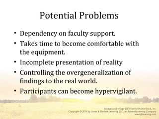 Potential Problems
• Dependency on faculty support.
• Takes time to become comfortable with
the equipment.
• Incomplete presentation of reality
• Controlling the overgeneralization of
findings to the real world.
• Participants can become hypervigilant.
 