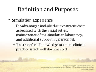Definition and Purposes
• Simulation Experience
– Disadvantages include the investment costs
associated with the initial set up,
maintenance of the simulation laboratory,
and additional supporting personnel.
– The transfer of knowledge to actual clinical
practice is not well documented.
 