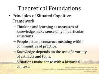 Theoretical Foundations
• Principles of Situated Cognitive
Framework
– Thinking and learning as measures of
knowledge make sense only in particular
situations.
– People act and construct meaning within
communities of practice.
– Knowledge depends on the use of a variety
of artifacts and tools.
– Situations make sense with a historical
context.
 