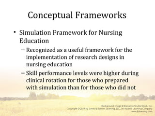 Conceptual Frameworks
• Simulation Framework for Nursing
Education
– Recognized as a useful framework for the
implementation of research designs in
nursing education
– Skill performance levels were higher during
clinical rotation for those who prepared
with simulation than for those who did not
 