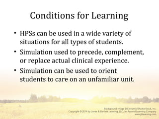 Conditions for Learning
• HPSs can be used in a wide variety of
situations for all types of students.
• Simulation used to precede, complement,
or replace actual clinical experience.
• Simulation can be used to orient
students to care on an unfamiliar unit.
 