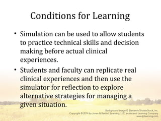 Conditions for Learning
• Simulation can be used to allow students
to practice technical skills and decision
making before actual clinical
experiences.
• Students and faculty can replicate real
clinical experiences and then use the
simulator for reflection to explore
alternative strategies for managing a
given situation.
 