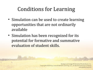 Conditions for Learning
• Simulation can be used to create learning
opportunities that are not ordinarily
available
• Simulation has been recognized for its
potential for formative and summative
evaluation of student skills.
 