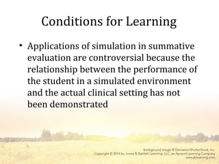 Conditions for Learning
• Applications of simulation in summative
evaluation are controversial because the
relationship between the performance of
the student in a simulated environment
and the actual clinical setting has not
been demonstrated
 