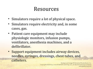 Resources
• Simulators require a lot of physical space.
• Simulators require electricity and, in some
cases, gas.
• Patient care equipment may include
physiologic monitors, infusion pumps,
ventilators, anesthesia machines, and a
defibrillator.
• Support equipment includes airway devices,
needles, syringes, dressings, chest tubes, and
catheters.
 