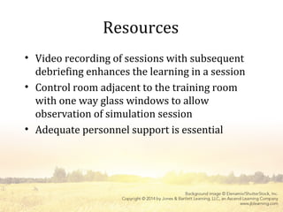 Resources
• Video recording of sessions with subsequent
debriefing enhances the learning in a session
• Control room adjacent to the training room
with one way glass windows to allow
observation of simulation session
• Adequate personnel support is essential
 