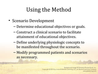 Using the Method
• Scenario Development
– Determine educational objectives or goals.
– Construct a clinical scenario to facilitate
attainment of educational objectives.
– Define underlying physiologic concepts to
be manifested throughout the scenario.
– Modify programmed patients and scenarios
as necessary.
 