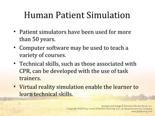 Human Patient Simulation
• Patient simulators have been used for more
than 50 years.
• Computer software may be used to teach a
variety of courses.
• Technical skills, such as those associated with
CPR, can be developed with the use of task
trainers.
• Virtual reality simulation enable the learner to
learn technical skills.
 