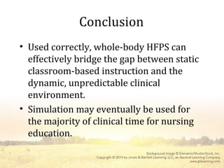 Conclusion
• Used correctly, whole-body HFPS can
effectively bridge the gap between static
classroom-based instruction and the
dynamic, unpredictable clinical
environment.
• Simulation may eventually be used for
the majority of clinical time for nursing
education.
 