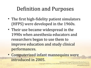 Definition and Purposes
• The first high-fidelity patient simulators
(HFPS) were developed in the 1960s.
• Their use became widespread in the
1990s when anesthesia educators and
researchers began to use them to
improve education and study clinical
performances.
• Computerized infant mannequins were
introduced in 2005.
 