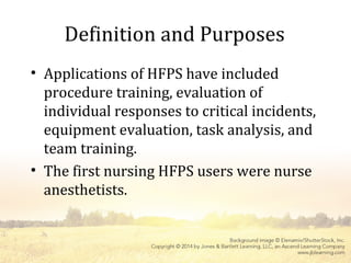 Definition and Purposes
• Applications of HFPS have included
procedure training, evaluation of
individual responses to critical incidents,
equipment evaluation, task analysis, and
team training.
• The first nursing HFPS users were nurse
anesthetists.
 
