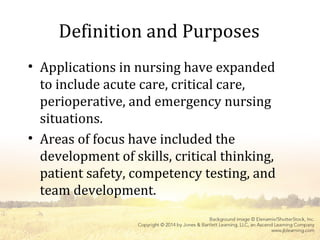 Definition and Purposes
• Applications in nursing have expanded
to include acute care, critical care,
perioperative, and emergency nursing
situations.
• Areas of focus have included the
development of skills, critical thinking,
patient safety, competency testing, and
team development.
 