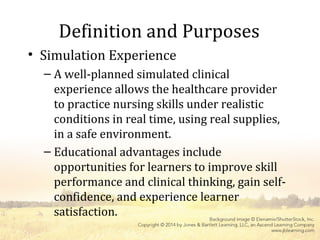 Definition and Purposes
• Simulation Experience
– A well-planned simulated clinical
experience allows the healthcare provider
to practice nursing skills under realistic
conditions in real time, using real supplies,
in a safe environment.
– Educational advantages include
opportunities for learners to improve skill
performance and clinical thinking, gain self-
confidence, and experience learner
satisfaction.
 