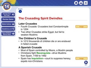 NEXT
The Crusading Spirit Dwindles
SECTION
1
Later Crusades
• Fourth Crusade: Crusaders loot Constantinople
in 1204
• Two other Crusades strike Egypt, but fail to
weaken Muslims
The Children’s Crusade
• In 1212 thousands of children die or are enslaved
in failed crusade
Image
A Spanish Crusade
• Most of Spain controlled by Moors, a Muslim people
• Christians fight Reconquista—drive Muslims
from Spain, 1100 to 1492
• Spain has Inquisition—court to suppress heresy;
expels non-Christians
Image
 